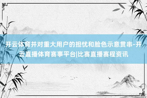 开云体育并对重大用户的担忧和脸色示意贯串-开云直播体育赛事平台|比赛直播赛程资讯