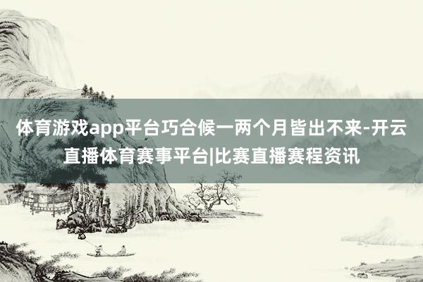 体育游戏app平台巧合候一两个月皆出不来-开云直播体育赛事平台|比赛直播赛程资讯