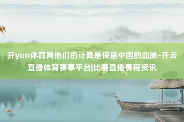开yun体育网他们的计算是保留中国的血脉-开云直播体育赛事平台|比赛直播赛程资讯