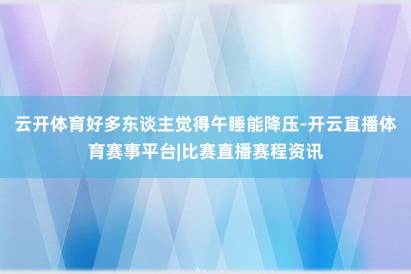 云开体育好多东谈主觉得午睡能降压-开云直播体育赛事平台|比赛直播赛程资讯