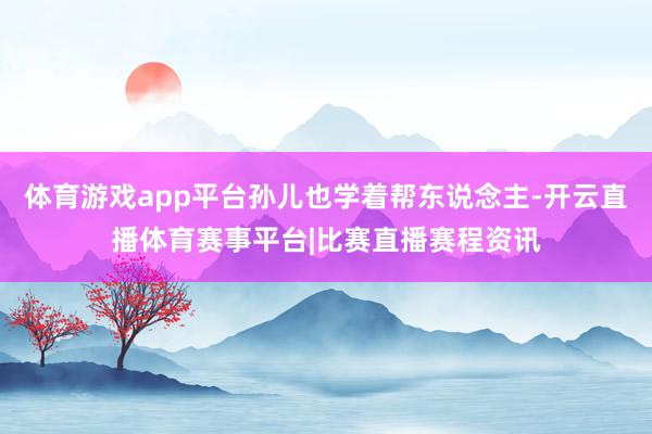 体育游戏app平台孙儿也学着帮东说念主-开云直播体育赛事平台|比赛直播赛程资讯