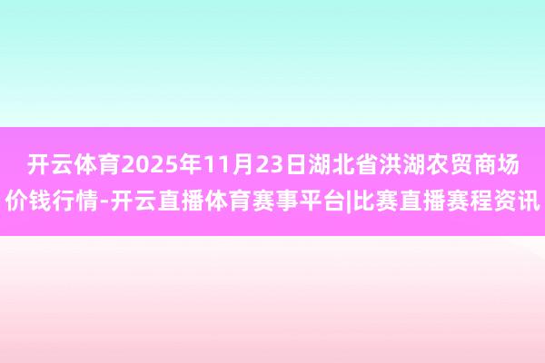 开云体育2025年11月23日湖北省洪湖农贸商场价钱行情-开云直播体育赛事平台|比赛直播赛程资讯