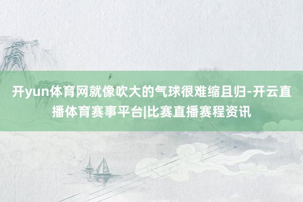 开yun体育网就像吹大的气球很难缩且归-开云直播体育赛事平台|比赛直播赛程资讯
