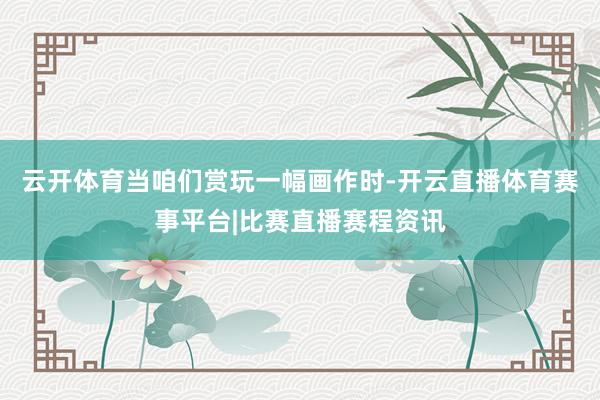云开体育当咱们赏玩一幅画作时-开云直播体育赛事平台|比赛直播赛程资讯