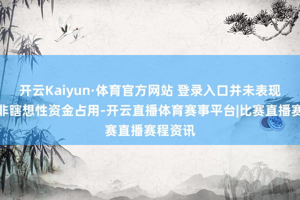 开云Kaiyun·体育官方网站 登录入口并未表现相干方非瞎想性资金占用-开云直播体育赛事平台|比赛直播赛程资讯