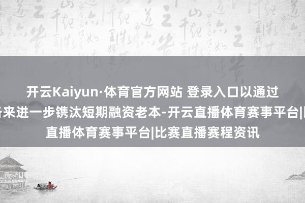 开云Kaiyun·体育官方网站 登录入口以通过重建金融体系储备来进一步镌汰短期融资老本-开云直播体育赛事平台|比赛直播赛程资讯