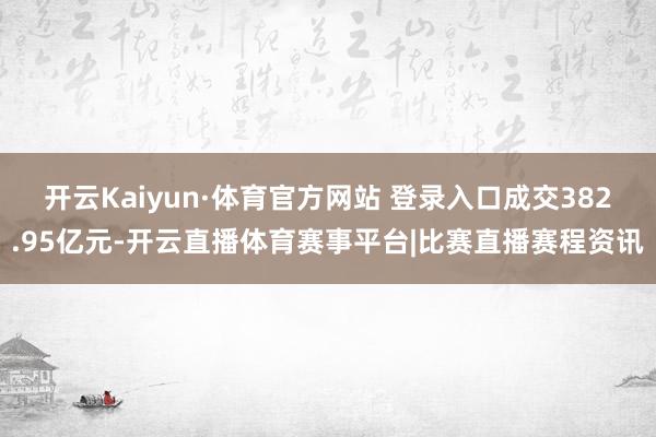 开云Kaiyun·体育官方网站 登录入口成交382.95亿元-开云直播体育赛事平台|比赛直播赛程资讯