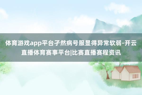 体育游戏app平台孑然病号服显得异常软弱-开云直播体育赛事平台|比赛直播赛程资讯