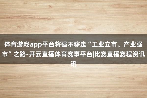体育游戏app平台将强不移走“工业立市、产业强市”之路-开云直播体育赛事平台|比赛直播赛程资讯