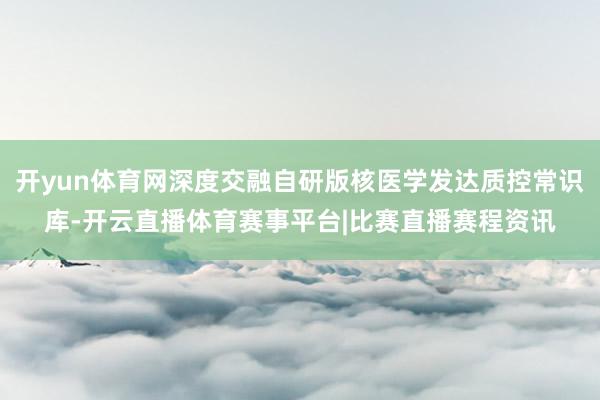 开yun体育网深度交融自研版核医学发达质控常识库-开云直播体育赛事平台|比赛直播赛程资讯