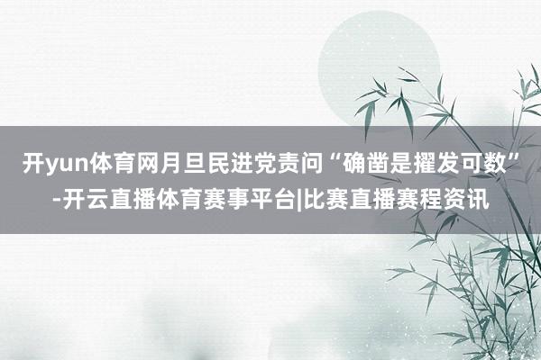 开yun体育网月旦民进党责问“确凿是擢发可数”-开云直播体育赛事平台|比赛直播赛程资讯