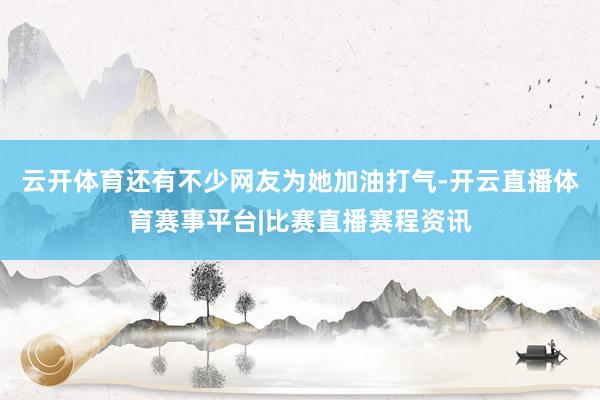 云开体育还有不少网友为她加油打气-开云直播体育赛事平台|比赛直播赛程资讯