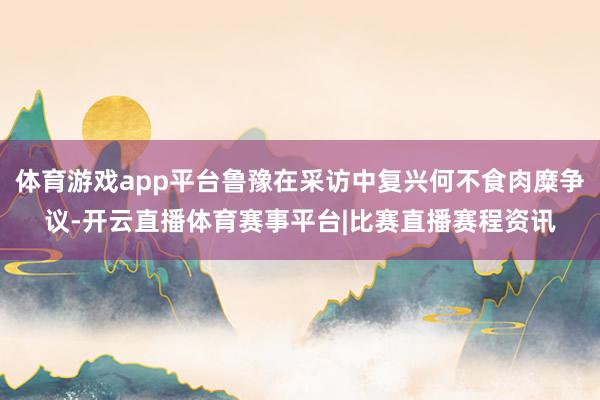 体育游戏app平台鲁豫在采访中复兴何不食肉糜争议-开云直播体育赛事平台|比赛直播赛程资讯