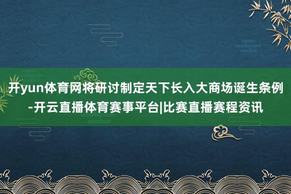 开yun体育网将研讨制定天下长入大商场诞生条例-开云直播体育赛事平台|比赛直播赛程资讯