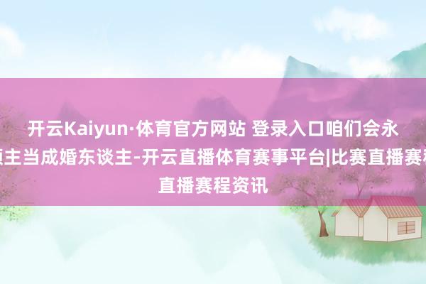 开云Kaiyun·体育官方网站 登录入口咱们会永久将顾主当成婚东谈主-开云直播体育赛事平台|比赛直播赛程资讯