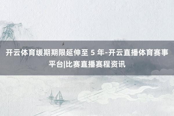 开云体育缓期期限延伸至 5 年-开云直播体育赛事平台|比赛直播赛程资讯