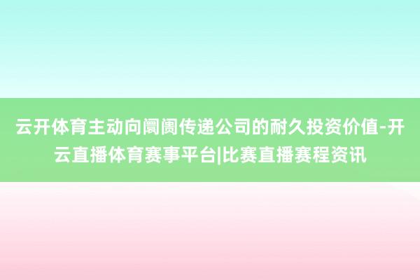 云开体育主动向阛阓传递公司的耐久投资价值-开云直播体育赛事平台|比赛直播赛程资讯