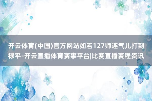 开云体育(中国)官方网站如若127师连气儿打到禄平-开云直播体育赛事平台|比赛直播赛程资讯