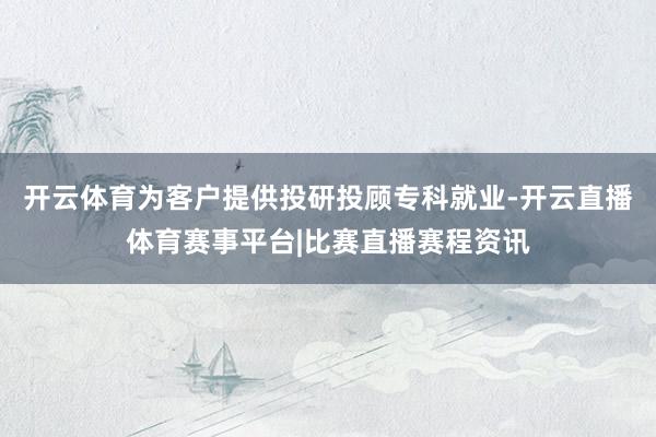 开云体育为客户提供投研投顾专科就业-开云直播体育赛事平台|比赛直播赛程资讯