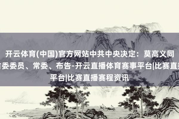 开云体育(中国)官方网站中共中央决定：莫高义同道任云南省委委员、常委、布告-开云直播体育赛事平台|比赛直播赛程资讯