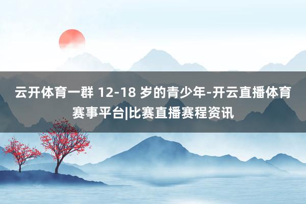 云开体育一群 12-18 岁的青少年-开云直播体育赛事平台|比赛直播赛程资讯